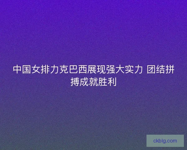 中国女排力克巴西展现强大实力 团结拼搏成就胜利