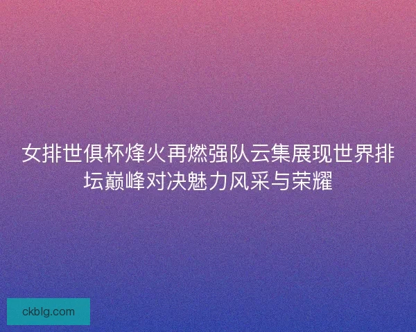 女排世俱杯烽火再燃强队云集展现世界排坛巅峰对决魅力风采与荣耀